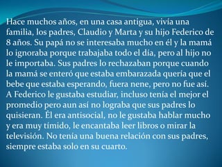 Hace muchos años, en una casa antigua, vivía una
familia, los padres, Claudio y Marta y su hijo Federico de
8 años. Su papá no se interesaba mucho en él y la mamá
lo ignoraba porque trabajaba todo el día, pero al hijo no
le importaba. Sus padres lo rechazaban porque cuando
la mamá se enteró que estaba embarazada quería que el
bebe que estaba esperando, fuera nene, pero no fue así.
A Federico le gustaba estudiar, incluso tenía el mejor el
promedio pero aun así no lograba que sus padres lo
quisieran. Él era antisocial, no le gustaba hablar mucho
y era muy tímido, le encantaba leer libros o mirar la
televisión. No tenía una buena relación con sus padres,
siempre estaba solo en su cuarto.
 