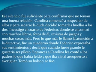 Ese silencio fue suficiente para confirmar que no tenían
una buena relación. Carolina comenzó a sospechar de
ellos y para sacarse la duda decidió tomarles huellas a los
dos. Investigó el cuarto de Federico, donde se encontró
con muchos libros, fotos de él, revistas de juegos y
muchas cosas más. Pero lo que más le llamó la atención a
la detective, fue un cuaderno donde Federico expresaba
sus sentimientos y decía que cuando fuese grande le
gustaría ser piloto. Entonces a Carolina les contó a los
padres lo que había leído y que iba a ir al aeropuerto a
averiguar. Tomó su bolso y se fue.
 