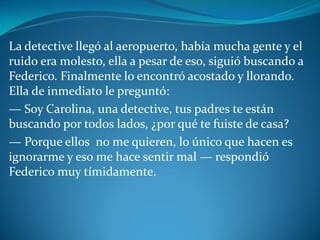 La detective llegó al aeropuerto, había mucha gente y el
ruido era molesto, ella a pesar de eso, siguió buscando a
Federico. Finalmente lo encontró acostado y llorando.
Ella de inmediato le preguntó:
— Soy Carolina, una detective, tus padres te están
buscando por todos lados, ¿por qué te fuiste de casa?
— Porque ellos no me quieren, lo único que hacen es
ignorarme y eso me hace sentir mal — respondió
Federico muy tímidamente.
 