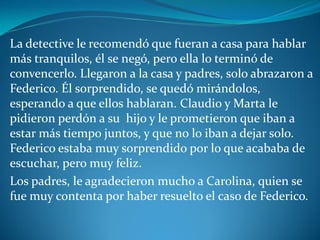 La detective le recomendó que fueran a casa para hablar
más tranquilos, él se negó, pero ella lo terminó de
convencerlo. Llegaron a la casa y padres, solo abrazaron a
Federico. Él sorprendido, se quedó mirándolos,
esperando a que ellos hablaran. Claudio y Marta le
pidieron perdón a su hijo y le prometieron que iban a
estar más tiempo juntos, y que no lo iban a dejar solo.
Federico estaba muy sorprendido por lo que acababa de
escuchar, pero muy feliz.
Los padres, le agradecieron mucho a Carolina, quien se
fue muy contenta por haber resuelto el caso de Federico.
 