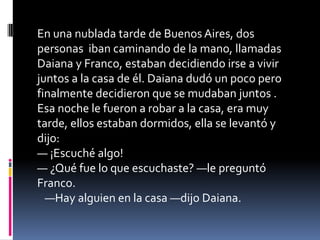 En una nublada tarde de Buenos Aires, dos
personas iban caminando de la mano, llamadas
Daiana y Franco, estaban decidiendo irse a vivir
juntos a la casa de él. Daiana dudó un poco pero
finalmente decidieron que se mudaban juntos .
Esa noche le fueron a robar a la casa, era muy
tarde, ellos estaban dormidos, ella se levantó y
dijo:
— ¡Escuché algo!
— ¿Qué fue lo que escuchaste? —le preguntó
Franco.
—Hay alguien en la casa —dijo Daiana.
 