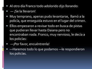  Al otro día Franco todo adolorido dijo llorando:
 — ¡Se la llevaron!
 Muy temprano, apenas pudo levantarse, llamó a la
policía, que enseguida estuvo en el lugar del crimen.
 Ellos empezaron a revisar todo en busca de pistas
que pudieran llevar hasta Daiana pero no
encontraban nada. Franco, muy nervioso, le decía a
los policías:
 —¡Por favor, encuéntrenla!
 —Haremos todo lo que podamos —le respondieron
los policías.
 