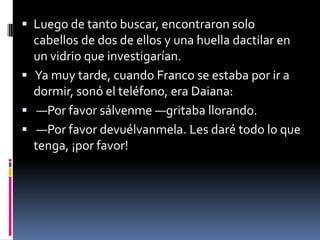  Luego de tanto buscar, encontraron solo
cabellos de dos de ellos y una huella dactilar en
un vidrio que investigarían.
 Ya muy tarde, cuando Franco se estaba por ir a
dormir, sonó el teléfono, era Daiana:
 —Por favor sálvenme —gritaba llorando.
 —Por favor devuélvanmela. Les daré todo lo que
tenga, ¡por favor!
 