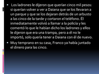  Los ladrones le dijeron que querían cinco mil pesos:
si querían volver a ver a Daiana que se los llevaran a
un parque y que se los dejaran detrás de un arbusto
a las cinco de la tarde y cortaron el teléfono. Él
inmediatamente volvió a llamar a la policía y les
comentó lo que le habían dicho los ladrones y ellos
le dijeron que era una trampa, pero a él no le
importó, solo quería tener a Daiana con él de nuevo.
 Muy temprano en su casa, Franco ya había juntado
el dinero para las cinco.
 