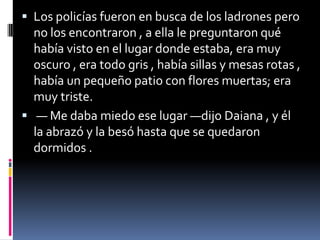  Los policías fueron en busca de los ladrones pero
no los encontraron , a ella le preguntaron qué
había visto en el lugar donde estaba, era muy
oscuro , era todo gris , había sillas y mesas rotas ,
había un pequeño patio con flores muertas; era
muy triste.
 — Me daba miedo ese lugar —dijo Daiana , y él
la abrazó y la besó hasta que se quedaron
dormidos .
 