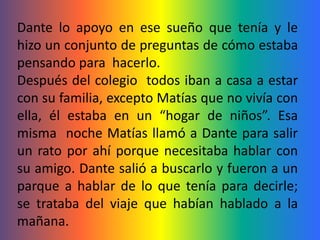 Dante lo apoyo en ese sueño que tenía y le
hizo un conjunto de preguntas de cómo estaba
pensando para hacerlo.
Después del colegio todos iban a casa a estar
con su familia, excepto Matías que no vivía con
ella, él estaba en un “hogar de niños”. Esa
misma noche Matías llamó a Dante para salir
un rato por ahí porque necesitaba hablar con
su amigo. Dante salió a buscarlo y fueron a un
parque a hablar de lo que tenía para decirle;
se trataba del viaje que habían hablado a la
mañana.
 