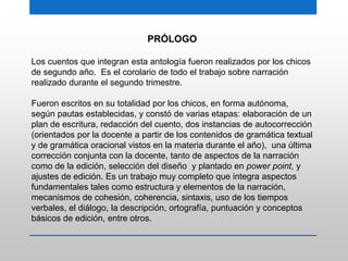 PRÓLOGO
Los cuentos que integran esta antología fueron realizados por los chicos
de segundo año. Es el corolario de todo el trabajo sobre narración
realizado durante el segundo trimestre.
Fueron escritos en su totalidad por los chicos, en forma autónoma,
según pautas establecidas, y constó de varias etapas: elaboración de un
plan de escritura, redacción del cuento, dos instancias de autocorrección
(orientados por la docente a partir de los contenidos de gramática textual
y de gramática oracional vistos en la materia durante el año), una última
corrección conjunta con la docente, tanto de aspectos de la narración
como de la edición, selección del diseño y plantado en power point, y
ajustes de edición. Es un trabajo muy completo que integra aspectos
fundamentales tales como estructura y elementos de la narración,
mecanismos de cohesión, coherencia, sintaxis, uso de los tiempos
verbales, el diálogo, la descripción, ortografía, puntuación y conceptos
básicos de edición, entre otros.
 