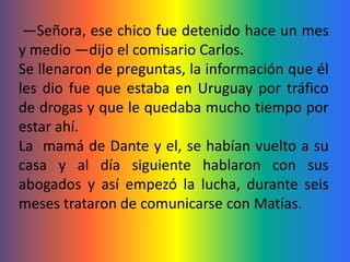 —Señora, ese chico fue detenido hace un mes
y medio —dijo el comisario Carlos.
Se llenaron de preguntas, la información que él
les dio fue que estaba en Uruguay por tráfico
de drogas y que le quedaba mucho tiempo por
estar ahí.
La mamá de Dante y el, se habían vuelto a su
casa y al día siguiente hablaron con sus
abogados y así empezó la lucha, durante seis
meses trataron de comunicarse con Matías.
 