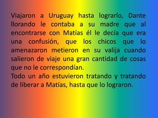 Viajaron a Uruguay hasta lograrlo, Dante
llorando le contaba a su madre que al
encontrarse con Matías él le decía que era
una confusión, que los chicos que lo
amenazaron metieron en su valija cuando
salieron de viaje una gran cantidad de cosas
que no le correspondían.
Todo un año estuvieron tratando y tratando
de liberar a Matías, hasta que lo lograron.
 