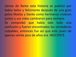 Llenos de llanto esta historia se publicó por
todos lados y felizmente después de una gran
pelea Matías y Dante como hermanos vivieron
juntos y sus vidas cambiaron para siempre.
Se comprobó que había sido todo una
confusión y fueron encontrados los verdaderos
culpables, entonces fue así que este joven de
apenas veinte pico de años era INOCENTE.
 