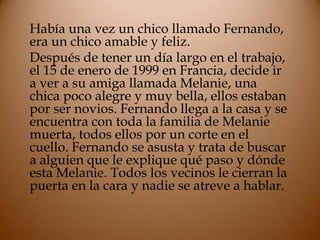 Había una vez un chico llamado Fernando,
era un chico amable y feliz.
Después de tener un día largo en el trabajo,
el 15 de enero de 1999 en Francia, decide ir
a ver a su amiga llamada Melanie, una
chica poco alegre y muy bella, ellos estaban
por ser novios. Fernando llega a la casa y se
encuentra con toda la familia de Melanie
muerta, todos ellos por un corte en el
cuello. Fernando se asusta y trata de buscar
a alguien que le explique qué paso y dónde
esta Melanie. Todos los vecinos le cierran la
puerta en la cara y nadie se atreve a hablar.
 