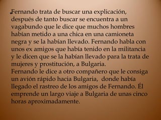 •Fernando trata de buscar una explicación,
después de tanto buscar se encuentra a un
vagabundo que le dice que muchos hombres
habían metido a una chica en una camioneta
negra y se la habían llevado. Fernando habla con
unos ex amigos que había tenido en la militancia
y le dicen que se la habían llevado para la trata de
mujeres y prostitución, a Bulgaria.
Fernando le dice a otro compañero que le consiga
un avión rápido hacia Bulgaria, donde había
llegado el rastreo de los amigos de Fernando. Él
emprende un largo viaje a Bulgaria de unas cinco
horas aproximadamente.
 
