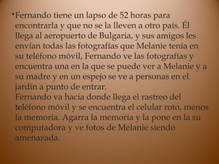 •Fernando tiene un lapso de 52 horas para
encontrarla y que no se la lleven a otro país. Él
llega al aeropuerto de Bulgaria, y sus amigos les
envían todas las fotografías que Melanie tenía en
su teléfono móvil, Fernando ve las fotografías y
encuentra una en la que se puede ver a Melanie y a
su madre y en un espejo se ve a personas en el
jardín a punto de entrar.
Fernando va hacia donde llega el rastreo del
teléfono móvil y se encuentra el celular roto, menos
la memoria. Agarra la memoria y la pone en la su
computadora y ve fotos de Melanie siendo
amenazada.
 