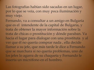 Las fotografías habían sido sacadas en un lugar,
por lo que se veía, con muy poca iluminación y
muy viejo.
Fernando, va a consultar a un amigo en Bulgaria
que es el intendente de la capital de Bulgaria, y
trata de obtener la mayor información sobre la
trata de chicas o prostitución y dónde paraban. Va
hacia el lugar para dialogar con una prostituta y al
ver que él no quería comprar nada , ella decide
llamar a su jefe, que más tarde le dice a Fernando
que se marchara si no quería problemas, uno de
los jefes lo agarra de su chaqueta y Fernando le
inserta un micrófono en el hombro.
 