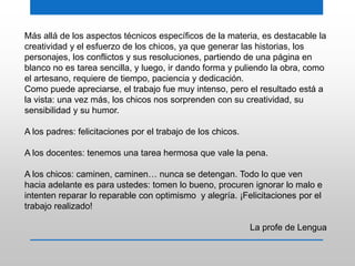 Más allá de los aspectos técnicos específicos de la materia, es destacable la
creatividad y el esfuerzo de los chicos, ya que generar las historias, los
personajes, los conflictos y sus resoluciones, partiendo de una página en
blanco no es tarea sencilla, y luego, ir dando forma y puliendo la obra, como
el artesano, requiere de tiempo, paciencia y dedicación.
Como puede apreciarse, el trabajo fue muy intenso, pero el resultado está a
la vista: una vez más, los chicos nos sorprenden con su creatividad, su
sensibilidad y su humor.
A los padres: felicitaciones por el trabajo de los chicos.
A los docentes: tenemos una tarea hermosa que vale la pena.
A los chicos: caminen, caminen… nunca se detengan. Todo lo que ven
hacia adelante es para ustedes: tomen lo bueno, procuren ignorar lo malo e
intenten reparar lo reparable con optimismo y alegría. ¡Felicitaciones por el
trabajo realizado!
La profe de Lengua
 