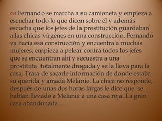  Fernando se marcha a su camioneta y empieza a
escuchar todo lo que dicen sobre él y además
escucha que los jefes de la prostitución guardaban
a las chicas vírgenes en una construcción. Fernando
va hacia esa construcción y encuentra a muchas
mujeres, empieza a pelear contra todos los jefes
que se encuentran ahí y secuestra a una
prostituta totalmente drogada y se la lleva para la
casa. Trata de sacarle información de donde estaba
su querida y amada Melanie. La chica no responde,
después de unas dos horas largas le dice que se
habían llevado a Melanie a una casa roja. La gran
casa abandonada…
 