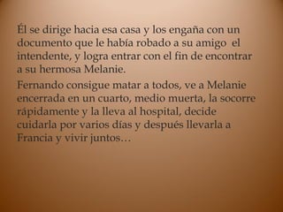 Él se dirige hacia esa casa y los engaña con un
documento que le había robado a su amigo el
intendente, y logra entrar con el fin de encontrar
a su hermosa Melanie.
Fernando consigue matar a todos, ve a Melanie
encerrada en un cuarto, medio muerta, la socorre
rápidamente y la lleva al hospital, decide
cuidarla por varios días y después llevarla a
Francia y vivir juntos…
 