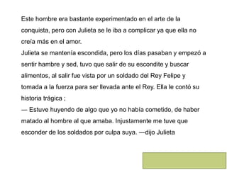 Este hombre era bastante experimentado en el arte de la
conquista, pero con Julieta se le iba a complicar ya que ella no
creía más en el amor.
Julieta se mantenía escondida, pero los días pasaban y empezó a
sentir hambre y sed, tuvo que salir de su escondite y buscar
alimentos, al salir fue vista por un soldado del Rey Felipe y
tomada a la fuerza para ser llevada ante el Rey. Ella le contó su
historia trágica ;
― Estuve huyendo de algo que yo no había cometido, de haber
matado al hombre al que amaba. Injustamente me tuve que
esconder de los soldados por culpa suya. ―dijo Julieta
 