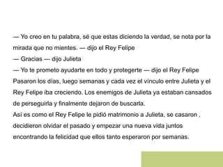 ― Yo creo en tu palabra, sé que estas diciendo la verdad, se nota por la
mirada que no mientes. ― dijo el Rey Felipe
― Gracias ― dijo Julieta
― Yo te prometo ayudarte en todo y protegerte ― dijo el Rey Felipe
Pasaron los días, luego semanas y cada vez el vínculo entre Julieta y el
Rey Felipe iba creciendo. Los enemigos de Julieta ya estaban cansados
de perseguirla y finalmente dejaron de buscarla.
Así es como el Rey Felipe le pidió matrimonio a Julieta, se casaron ,
decidieron olvidar el pasado y empezar una nueva vida juntos
encontrando la felicidad que ellos tanto esperaron por semanas.
 
