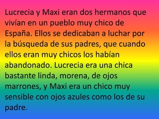 Lucrecia y Maxi eran dos hermanos que
vivían en un pueblo muy chico de
España. Ellos se dedicaban a luchar por
la búsqueda de sus padres, que cuando
ellos eran muy chicos los habían
abandonado. Lucrecia era una chica
bastante linda, morena, de ojos
marrones, y Maxi era un chico muy
sensible con ojos azules como los de su
padre.
 
