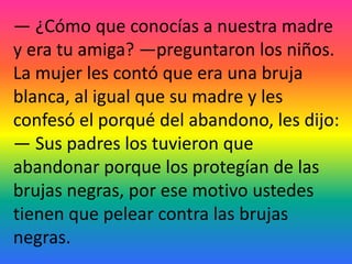 — ¿Cómo que conocías a nuestra madre
y era tu amiga? —preguntaron los niños.
La mujer les contó que era una bruja
blanca, al igual que su madre y les
confesó el porqué del abandono, les dijo:
— Sus padres los tuvieron que
abandonar porque los protegían de las
brujas negras, por ese motivo ustedes
tienen que pelear contra las brujas
negras.
 