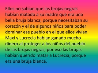 Ellos no sabían que las brujas negras
habían matado a su madre que era una
bella bruja blanca, porque necesitaban su
corazón y el de algunos niños para poder
dominar ese pueblo en el que ellos vivían.
Maxi y Lucrecia habían ganado mucho
dinero al proteger a los niños del pueblo
de las brujas negras, por eso las brujas
habían querido matar a Lucrecia, porque
era una bruja blanca.
 