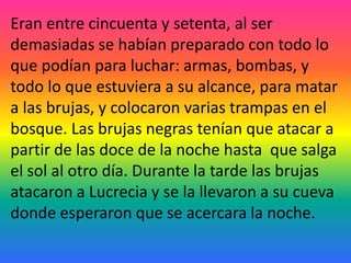 Eran entre cincuenta y setenta, al ser
demasiadas se habían preparado con todo lo
que podían para luchar: armas, bombas, y
todo lo que estuviera a su alcance, para matar
a las brujas, y colocaron varias trampas en el
bosque. Las brujas negras tenían que atacar a
partir de las doce de la noche hasta que salga
el sol al otro día. Durante la tarde las brujas
atacaron a Lucrecia y se la llevaron a su cueva
donde esperaron que se acercara la noche.
 