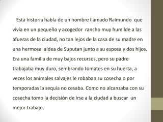 Esta historia habla de un hombre llamado Raimundo que
vivía en un pequeño y acogedor rancho muy humilde a las
afueras de la ciudad, no tan lejos de la casa de su madre en
una hermosa aldea de Suputan junto a su esposa y dos hijos.
Era una familia de muy bajos recursos, pero su padre
trabajaba muy duro, sembrando tomates en su huerta, a
veces los animales salvajes le robaban su cosecha o por
temporadas la sequía no cesaba. Como no alcanzaba con su
cosecha tomo la decisión de irse a la ciudad a buscar un
mejor trabajo.
 