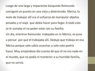 Luego de una larga y impaciente búsqueda Raimundo
consiguió un puesto en una vieja y deteriorada fábrica, lo
malo de trabajar allí era el esfuerzo de manipular objetos
pesados y el viaje que debía hacer para llegar. A todo esto
se le sumaba el no poder estar con su familia.
Un día, mientras Raimundo trabajaba en la fábrica, se puso
a pensar por qué él trabajaba allí. Dedujo que trabaja en esa
fábrica porque solo sabía cosechar, y solo esto podría
hacer. Muy enojándose dio cuenta de que él no era nada en
el mundo, que no podía ni mantener a su humilde familia,
que no servía.
 