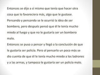 Entonces se dijo a sí mismo que tenía que hacer otra
cosa que lo favoreciera más, algo que le gustase.
Pensando y pensando se le ocurrió la idea de ser
bombero, pero después pensó que él le tenía mucho
miedo al fuego y que no le gustaría ser un bombero
malo.
Entonces se puso a pensar y llegó a la conclusión de que
le gustaría ser policía. Pero al pensarlo un poco más se
dio cuenta de que él le tenía mucho miedo a los ladrones
y a las armas, y tampoco le gustaría ser un policía malo.
 