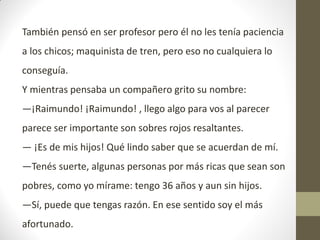 También pensó en ser profesor pero él no les tenía paciencia
a los chicos; maquinista de tren, pero eso no cualquiera lo
conseguía.
Y mientras pensaba un compañero grito su nombre:
—¡Raimundo! ¡Raimundo! , llego algo para vos al parecer
parece ser importante son sobres rojos resaltantes.
— ¡Es de mis hijos! Qué lindo saber que se acuerdan de mí.
—Tenés suerte, algunas personas por más ricas que sean son
pobres, como yo mírame: tengo 36 años y aun sin hijos.
—Sí, puede que tengas razón. En ese sentido soy el más
afortunado.
 