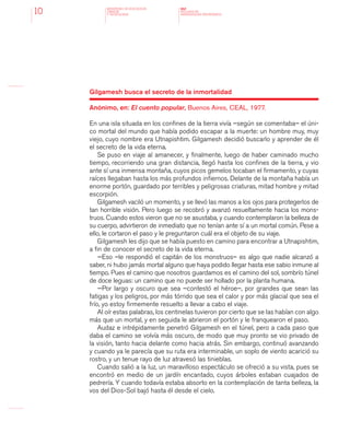 MINISTERIO DE EDUCACION,
CIENCIA
Y TECNOLOGIA
NAP
NUCLEOS DE
APRENDIZAJES PRIORITARIOS10
Gilgamesh busca el secreto de la inmortalidad
Anónimo, en: El cuento popular, Buenos Aires, CEAL, 1977.
En una isla situada en los confines de la tierra vivía –según se comentaba– el úni-
co mortal del mundo que había podido escapar a la muerte: un hombre muy, muy
viejo, cuyo nombre era Utnapishtim. Gilgamesh decidió buscarlo y aprender de él
el secreto de la vida eterna.
Se puso en viaje al amanecer, y finalmente, luego de haber caminado mucho
tiempo, recorriendo una gran distancia, llegó hasta los confines de la tierra, y vio
ante sí una inmensa montaña, cuyos picos gemelos tocaban el firmamento, y cuyas
raíces llegaban hasta los más profundos infiernos. Delante de la montaña había un
enorme portón, guardado por terribles y peligrosas criaturas, mitad hombre y mitad
escorpión.
Gilgamesh vaciló un momento, y se llevó las manos a los ojos para protegerlos de
tan horrible visión. Pero luego se recobró y avanzó resueltamente hacia los mons-
truos. Cuando estos vieron que no se asustaba, y cuando contemplaron la belleza de
su cuerpo, advirtieron de inmediato que no tenían ante sí a un mortal común. Pese a
ello, le cortaron el paso y le preguntaron cuál era el objeto de su viaje.
Gilgamesh les dijo que se había puesto en camino para encontrar a Utnapishtim,
a fin de conocer el secreto de la vida eterna.
—Eso –le respondió el capitán de los monstruos– es algo que nadie alcanzó a
saber, ni hubo jamás mortal alguno que haya podido llegar hasta ese sabio inmune al
tiempo. Pues el camino que nosotros guardamos es el camino del sol, sombrío túnel
de doce leguas: un camino que no puede ser hollado por la planta humana.
—Por largo y oscuro que sea –contestó el héroe–, por grandes que sean las
fatigas y los peligros, por más tórrido que sea el calor y por más glacial que sea el
frío, yo estoy firmemente resuelto a llevar a cabo el viaje.
Al oír estas palabras, los centinelas tuvieron por cierto que se las habían con algo
más que un mortal, y en seguida le abrieron el portón y le franquearon el paso.
Audaz e intrépidamente penetró Gilgamesh en el túnel, pero a cada paso que
daba el camino se volvía más oscuro, de modo que muy pronto se vio privado de
la visión, tanto hacia delante como hacia atrás. Sin embargo, continuó avanzando
y cuando ya le parecía que su ruta era interminable, un soplo de viento acarició su
rostro, y un tenue rayo de luz atravesó las tinieblas.
Cuando salió a la luz, un maravilloso espectáculo se ofreció a su vista, pues se
encontró en medio de un jardín encantado, cuyos árboles estaban cuajados de
pedrería. Y cuando todavía estaba absorto en la contemplación de tanta belleza, la
vos del Dios-Sol bajó hasta él desde el cielo.
 