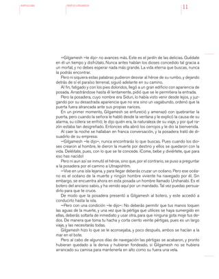 antologÍA TEXTOS LITERARIOS
11
—Gilgamesh –le dijo- no avances más. Este es el jardín de las delicias. Quédate
en él un tiempo y disfrútalo. Nunca antes habían los dioses concedido tal gracia a
un mortal, y no debes esperar nada más grande. La vida eterna que buscas, nunca
la podrás encontrar.
Pero ni siquiera estas palabras pudieron desviar al héroe de su rumbo, y dejando
detrás de sí el paraíso terrenal, siguió adelante en su camino.
Al fin, fatigado y con los pies doloridos, llegó a un gran edificio con apariencia de
posada. Arrastrándose hasta él lentamente, pidió que se le permitiera la entrada.
Pero la posadera, cuyo nombre era Siduri, lo había visto venir desde lejos, y juz-
gando por su desastrada apariencia que no era sino un vagabundo, ordenó que la
puerta fuera atrancada ante sus propias narices.
En un primer momento, Gilgamesh se enfureció y amenazó con quebrantar la
puerta, pero cuando la señora le habló desde la ventana y le explicó la causa de su
alarma, su cólera se enfrió; le dijo quién era, la naturaleza de su viaje, y por qué ra-
zón estaba tan desgreñado. Entonces ella abrió los cerrojos y le dio la bienvenida.
Al caer la noche se hallaban en franca conversación, y la posadera trató de di-
suadirlo de su empresa:
—Gilgamesh –le dijo–, nunca encontrarás lo que buscas. Pues cuando los dio-
ses crearon al hombre, le dieron la muerte por destino y ellos se quedaron con la
vida. Deléitate, pues, con lo que se te concede. ¡Come, bebe y diviértete, que para
eso has nacido!
Pero ni aun así se inmutó el héroe, sino que, por el contrario, se puso a preguntar
a la posadera por el camino a Utnapishtim.
—Vive en una isla lejana, y para llegar deberás cruzar un océano. Pero ese océa-
no es el océano de la muerte y ningún hombre viviente ha navegado por él. Sin
embargo, se encuentra ahora en esta posada un hombre llamado Urshanabi. Es el
botero del anciano sabio, y ha venido aquí por un mandado. Tal vez puedas persua-
dirlo para que te cruce.
De modo que la posadera presentó a Gilgamesh al botero, y este accedió a
conducirlo hasta la isla.
—Pero con una condición –le dijo–: No deberás permitir que tus manos toquen
las aguas de la muerte, y una vez que la pértiga que utilices se haya sumergido en
ellas, deberás soltarla de inmediato y usar otra, para que ninguna gota moje tus de-
dos. De manera que toma tu hacha y corta ciento veinte pértigas, pues es un largo
viaje, y las necesitarás todas.
Gilgamesh hizo lo que se le aconsejaba, y poco después, ambos se hacían a la
mar en el bote.
Pero al cabo de algunos días de navegación las pértigas se acabaron, y pronto
hubieran quedado a la deriva y hubieran fondeado, si Gilgamesh no se hubiera
arrancado su camisa para mantenerla en alto como su fuera una vela.
 