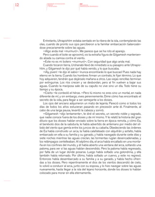 MINISTERIO DE EDUCACION,
CIENCIA
Y TECNOLOGIA
NAP
NUCLEOS DE
APRENDIZAJES PRIORITARIOS12
Entretanto, Utnapishtim estaba sentado en la ribera de la isla, contemplando las
olas, cuando de pronto sus ojos percibieron a la familiar embarcación balanceán-
dose precariamente sobre las aguas.
—Algo anda mal –murmuró–. Me parece que se ha roto el aparejo.
Pero cuando el bote se aproximó, vio la extraña figura de Gilgamesh mantenien-
do alzada su camisa contra el viento.
—Este no es mi botero –murmuró–. Con seguridad que algo anda mal.
Cuando tocaron tierra, Urshanabi llevó de inmediato a su pasajero ante Utnapis-
htim, y Gilgamesh le dijo por qué había venido, y lo que buscaba.
—¡Ay, joven! –le dijo el sabio– ¡nunca encontrarás lo que buscas! Pues nada hay
eterno en la tierra. Cuando los hombres firman un contrato, le fijan término. Lo que
hoy adquieren, tendrán que dejárselo mañana a otros. Las viejas rencillas terminan
por extinguirse. Los ríos crecen y se desbordan, pero al fin vuelven a bajar sus
aguas. Cuando la mariposa sale de su capullo no vive sino un día. Todo tiene su
tiempo y su época.
—Cierto –le contestó el héroe. —Pero tú mismo no eres sino un mortal, en nada
diferente de mí; y sin embargo, vives perennemente. Dime cómo has encontrado el
secreto de la vida, para llegar a ser semejante a los dioses.
Los ojos del anciano adquirieron un matiz de lejanía. Pareció como si todos los
días de todos los años estuvieran pasando en precesión ante él. Finalmente, al
cabo de una larga pausa, levantó la cabeza y sonrió.
—Gilgamesh –dijo lentamente–, te diré el secreto, un secreto noble y sagrado,
que nadie conoce fuera de los dioses y de mí mismo. Y le relató la historia del gran
diluvio que los dioses habían enviado sobre la tierra en época remota, y cómo Ea,
el benévolo dios de la sabiduría, le había advertido de antemano por medio del sil-
bido del viento que gemía entre los juncos de su cabaña. Obedeciendo las órdenes
de Ea había construido un arca, la había calafateado con alquitrán y asfalto, había
embarcado en ella a su familia y su ganado, y había navegado durante siete días y
siete noches mientras las aguas crecían, las tormentas rugían desencadenadas, y
los relámpagos centelleaban. Al séptimo día, el arca había encallado en una monta-
ña en los confines del mundo, y él había abierto una ventana del arca, soltando una
paloma, para ver si las aguas habían descendido. Pero la paloma había regresado,
por falta de un lugar donde posarse. Luego había soltado una golondrina, y ella
también había retornado. Por último, había soltado un cuervo, y este no regresó.
Entonces había desembarcado a su familia y a su ganado, y había hecho ofren-
das a los dioses. Pero repentinamente el dios de los vientos descendió de cielo,
lo volvió a conducir al arca, junto con su esposa, y lo hizo navegar sobre las aguas
nuevamente, hasta llegar a la isla del lejano horizonte, donde los dioses lo habían
colocado para morar en ella eternamente.
 