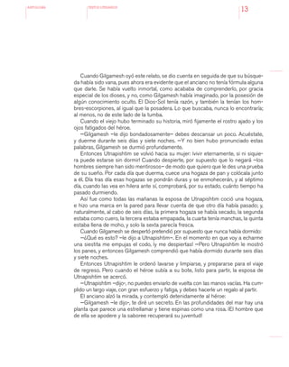 antologÍA TEXTOS LITERARIOS
13
Cuando Gilgamesh oyó este relato, se dio cuenta en seguida de que su búsque-
da había sido vana, pues ahora era evidente que el anciano no tenía fórmula alguna
que darle. Se había vuelto inmortal, como acababa de comprenderlo, por gracia
especial de los dioses, y no, como Gilgamesh había imaginado, por la posesión de
algún conocimiento oculto. El Dios-Sol tenía razón, y también la tenían los hom-
bres-escorpiones, al igual que la posadera. Lo que buscaba, nunca lo encontraría;
al menos, no de este lado de la tumba.
Cuando el viejo hubo terminado su historia, miró fijamente el rostro ajado y los
ojos fatigados del héroe.
—Gilgamesh –le dijo bondadosamente– debes descansar un poco. Acuéstate,
y duerme durante seis días y siete noches. —Y no bien hubo pronunciado estas
palabras, Gilgamesh se durmió profundamente.
Entonces Utnapishtim se volvió hacia su mujer: ¡vivir eternamente, si ni siquie-
ra puede estarse sin dormir! Cuando despierte, por supuesto que lo negará –los
hombres siempre han sido mentirosos– de modo que quiero que le des una prueba
de su sueño. Por cada día que duerma, cuece una hogaza de pan y colócala junto
a él. Día tras día esas hogazas se pondrán duras y se enmohecerán, y al séptimo
día, cuando las vea en hilera ante sí, comprobará, por su estado, cuánto tiempo ha
pasado durmiendo.
Así fue como todas las mañanas la esposa de Utnapishtim coció una hogaza,
e hizo una marca en la pared para llevar cuenta de que otro día había pasado; y,
naturalmente, al cabo de seis días, la primera hogaza se había secado, la segunda
estaba como cuero, la tercera estaba empapada, la cuarta tenía manchas, la quinta
estaba llena de moho, y solo la sexta parecía fresca.
Cuando Gilgamesh se despertó pretendió por supuesto que nunca había dormido:
—¿Qué es esto? –le dijo a Utnapishtim–. En el momento en que voy a echarme
una siestita me empujas el codo, ¡y me despiertas! —Pero Utnapishtim le mostró
los panes, y entonces Gilgamesh comprendió que había dormido durante seis días
y siete noches.
Entonces Utnapishtim le ordenó lavarse y limpiarse, y prepararse para el viaje
de regreso. Pero cuando el héroe subía a su bote, listo para partir, la esposa de
Utnapishtim se acercó.
—Utnapishtim –dijo-, no puedes enviarlo de vuelta con las manos vacías. Ha cum-
plido un largo viaje, con gran esfuerzo y fatiga, y debes hacerle un regalo al partir.
El anciano alzó la mirada, y contempló detenidamente al héroe:
—Gilgamesh –le dijo-, te diré un secreto. En las profundidades del mar hay una
planta que parece una estrellamar y tiene espinas como una rosa. ¡El hombre que
de ella se apodere y la saboree recuperará su juventud!
 