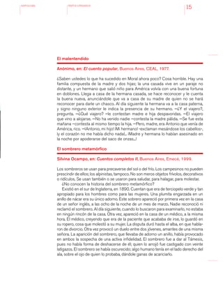 antologÍA TEXTOS LITERARIOS
15
El malentendido
Anónimo, en: El cuento popular, Buenos Aires, CEAL, 1977.
¿Saben ustedes lo que ha sucedido en Moral ahora poco? Cosa horrible. Hay una
familia compuesta de la madre y dos hijas; la una casada vive en un paraje no
distante, y un hermano que salió niño para América volvía con una buena fortuna
en doblones. Llega a casa de la hermana casada, se hace reconocer y le cuenta
la buena nueva, anunciándole que va a casa de su madre de quien no se hará
reconocer para darle un chasco. Al día siguiente la hermana va a la casa paterna,
y signo ninguno exterior le indica la presencia de su hermano. —¿Y el viajero?,
pregunta. —¿Qué viajero? –le contestan madre e hija despavoridas. —El viajero
que vino a alojarse. —No ha venido nadie –contesta la madre pálida. —Se fue esta
mañana –contesta al mismo tiempo la hija. —Pero, madre, era Antonio que venía de
América, rico. —¡Antonio, mi hijo! ¡Mi hermano! -exclaman mesándose los cabellos-,
¡y el corazón no me había dicho nada!... ¡Madre y hermana lo habían asesinado en
la noche por apoderarse del saco de onzas...!
El sombrero metamórfico
Silvina Ocampo, en: Cuentos completos II, Buenos Aires, Emecé, 1999.
Los sombreros se usan para precaverse del sol o del frío. Los campesinos no pueden
prescindir de ellos; los alpinistas, tampoco. No son meros objetos frívolos, decorativos
o ridículos. Se usan también o se usaron para saludar, para halagar, para molestar.
¿No conocen la historia del sombrero metamórfico?
Existió en el sur de Inglaterra, en 1890. Cuentan que era de terciopelo verde y tan
apropiado para los hombres como para las mujeres. Una plumita engarzada en un
anillo de nácar era su único adorno. Este sobrero apareció por primera vez en la casa
de un señor inglés, a las ocho de la noche de un mes de marzo. Nadie reconoció ni
reclamó el sombrero. Al día siguiente, cuando lo buscaron para examinarlo, no estaba
en ningún rincón de la casa. Otra vez, apareció en la casa de un médico, a la misma
hora. El médico, creyendo que era de la paciente que acababa de irse, lo guardó en
su ropero, cosa que molestó a su mujer. La disputa duró hasta el alba, en que habla-
ron de divorcio. Otra vez provocó un duelo entre dos jóvenes, amantes de una misma
señora. La aparición del sombrero, que llevaba de adorno un anillo, había provocado
en ambos la sospecha de una activa infidelidad. El sombrero fue a dar al Támesis,
pues no había forma de deshacerse de él; quien lo arrojó fue castigado con veinte
latigazos. El sombrero se había oscurecido; algo humano tenía en el lado derecho del
ala, sobre el ojo de quien lo probaba, dándole ganas de acariciarlo.
 