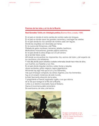 antologÍA TEXTOS LITERARIOS
17
Poemas de las islas, y el río de la Muerte
Raúl González Tuñón, en: Antología poética, Buenos Aires, Losada, 1980.
En el país en donde el viento cambia de nombre cada cien lenguas.
En el país en donde nacen las grandes crecientes y naufragan las veletas.
En el país donde los ríos cambian de nombre cada cien leguas.
Donde las orquídeas son devoradas por lianas.
En la cuenca del Amazonas y del Plata,
Poblada de gatos monteses, caimanes, jabalíes, basiliscos,
Multicolores moscardones, grandes pájaros asesinos.
En el país donde la selva atrapa con el sutil veneno
de la terrible fiebre verde.
Allí donde se encuentran los imponentes ríos, vecinos del dolor y del espanto de
los caucheros y los leñadores.
Y más allá, donde yacen extrañas ciudades enterradas desde hace miles de años;
sus muertos, sus hazañas y sus ritos.
En el país donde disputan vientos y soles, lluvias y sequías,
olores excitantes, grillos mágicos, sapos gigantescos.
Allí donde hay algo más que el oro y los diamantes,
más que el bosque compacto, las selvas vírgenes y los ríos tremendos:
hay, en el corazón misterioso de este mundo,
la total, fascinante atracción de la selva.
Y pregúntenle a Fawcet, explorador inglés, si es que retorna
de la isla que navega en el Río de la Muerte,
rumbo a un destino inexorable, hacia el Océano.
Hacia el inconmensurable cementerio
De aventureros, de islas y de barcos.
El viajero contemplando un mar
de nubes, óleo sobre lienzo 98, 4
x 74,8 cm. Caspar David Friedrich,
1817-18 (detalle).
 