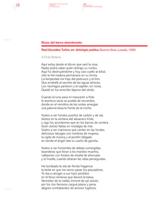 MINISTERIO DE EDUCACION,
CIENCIA
Y TECNOLOGIA
NAP
NUCLEOS DE
APRENDIZAJES PRIORITARIOS18
Blues del barco abandonado
Raúl González Tuñón, en: Antología poética, Buenos Aires, Losada, 1980.
A Evita Botana
Aquí estoy desde el día en que varó la rosa.
Nadie podrá saber quién distrajo su rumbo.
Aquí fui destruyéndome y hoy, casi vuelto al árbol,
sólo la fiel madera permanece en su forma.
La tempestad me trajo del pedrusco y el limo
Que arrebaté al secreto de las aguas atroces.
Los náufragos partieron y el capitán, sin novia,
Quedó en los arrecifes lejanos del olvido.
Cuando la luna saca mi mascarón a flote
la aventura vacía se puebla de recuerdos,
donde en el remolino de las ondas amargas
una paloma besa la frente de la noche.
Vuelvo a ver hondos puertos de carbón y de sal,
tiestos en la ventana del aduanero triste,
y oigo los acordeones que en los barcos de sombra
dicen dulces Italias en nostalgia de mar.
Vuelvo a ver marineros que cantan en las fondas,
deliciosos tatuajes con nombres de mujeres,
la cajita de música y el pontón fatigado
en donde el ángel vela su sueño de gaviota.
Vuelvo a ver horizontes de aldeas sumergidas,
lavanderas que lloran a los maridos muertos,
callejones con fondos de silueta de ahorcado
y el muelle, cuando atracan las ratas perseguidas.
He bordeado la isla de florida fragancia
la tarde en que me vieron pasar los pescadores.
Yo iba a recoger a sus hijos perdidos
en el feroz remanso que devoró la balsa.
Vencedor de la niebla, timonel de ojo astuto,
por los ríos famosos cargué placer y pena,
alegres contrabandos de amores fugitivos,
 
