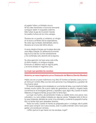 antologÍA TEXTOS LITERARIOS
19
el jugador fullero y el leñador oscuro.
Ni los soles tremendos ni la bruma enervante
consiguen abatir mi esqueleto solemne.
Sólo turban la paz de mi prisión mecida
los asaltos furtivos de los niños salvajes.
Quisiera ser un puente, un andamio, un refugio
en la lluvia o el féretro de los exploradores.
No estar aquí tumbado, deshabitado, eterno.
Quisiera ser el arca del último diluvio.
A veces desde el tiempo, por la playa desnuda
viene Mary Celeste. Su adolescencia errante
bajo la Cruz del Sur se tiñe extrañamente
y me contempla, solo, desierto de la espuma.
Su clara aparición me hace amar esta orilla,
el otoño mojado y mi antigua congoja.
Entonces un albatros nace en alguna parte,
y se torna dorada mi magnifica ruina.
La mujer que gastaba las escobas
Anónimo, en www.imaginaria.com.ar (traducción de Máximo Damián Morales)
Había una vez un joven matrimonio muy feliz. El hombre se llamaba José y la mu-
jer tenía por nombre Alba. Los dos eran personas muy trabajadoras y gozaban de
muy buena salud.
El marido trabajaba como empleado en una tienda de telas, cuyo dueño le había
tomado mucho cariño. De a poco había ido ganándose su afecto y respeto hasta
convertirse en el encargado general, y aspiraba a que, algún día, cuando el dueño
falleciera, le legara la tienda, ya que este no tenía hijos.
La mujer era fuerte y de penetrante mirada, su cabello tenía unos pocos rizos
colorados y su nariz estaba moteada por algunas pecas. Trabajaba todo el día en
la casa, limpiando, dándole de comer a los animales y cuidando la pequeña huerta.
Aún no tenían hijos pero deseaban tenerlos.
Todos los lunes, cuando el marido se preparaba para ir a trabajar, ella le pedía
dinero para comprar una nueva escoba. José no podía entender cómo hacía para
gastar una escoba por semana.
—¿Pero qué es lo que haces con las escobas, mujer?
 