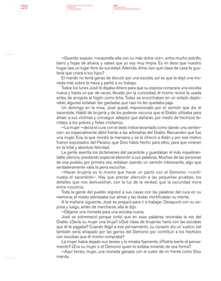 MINISTERIO DE EDUCACION,
CIENCIA
Y TECNOLOGIA
NAP
NUCLEOS DE
APRENDIZAJES PRIORITARIOS20
—Querido esposo —respondía ella con su más dulce voz—, entra mucho polvillo,
barro y hojas de afuera, y sabes que yo soy muy limpia. Es mi deso que nuestro
hogar sea un lugar libre de suciedad. Además, dime: ¿en qué clase de casa te gus-
taría que criara a tus hijos?
El marido no tenía ganas de discutir por una escoba, así es que le dejó una mo-
neda más sobre la mesa y partió a su trabajo.
Todos los lunes José le dejaba dinero para que su esposa comprara una escoba
nueva y hasta un par de veces, llevado por la curiosidad, él mismo revisó la usada
antes de arrojarla al fogón como leña. Todas se encontraban en un estado deplo-
rable, algunas estaban tan gastadas que casi no les quedaba paja.
Un domingo en la misa, José quedó impresionado por el sermón que dio el
sacerdote. Habló de brujería y de los poderes oscuros que el Diablo utilizaba para
atraer a sus víctimas y conseguir adeptos que dañaran, por medio de hechizos te-
rribles, a los pobres y fieles cristianos.
—La mujer —decía el cura con el dedo índice levantado como dando una senten-
cia— es especialmente débil frente a las artimañas del Diablo. Recuerden que fue
una mujer, Eva, la que mordió la manzana y se la ofreció a Adán y por ese motivo
fueron expulsados del Paraíso, que Dios había hecho para ellos, para que vivieran
en la total y absoluta felicidad.
La gente asentía los dictámenes del sacerdote y guardaban el más inquebran-
table silencio, prestando especial atención a sus palabras. Muchas de las personas
de ese pueblo, por primera vez, estaban oyendo un sermón interesante, algo que
verdaderamente valía la pena escuchar.
—Hacer brujería es lo mismo que hacer un pacto con el Demonio —conti-
nuaba el sacerdote—. Hay que prestar atención a las pequeñas pruebas, los
detalles que nos demuestran, con la luz de la verdad, que la oscuridad mora
entre nosotros.
Toda la gente del pueblo regresó a sus casas con las palabras del cura en su
memoria; el miedo atenazaba sus almas y las dudas mortificaban su mente.
A la mañana siguiente, José se preparó para ir a trabajar. Desayunó con su es-
posa y luego, antes de marcharse, ella le dijo:
—Déjame una moneda para una escoba nueva.
José se estremeció porque sintió que en esas palabras resonaba la voz del
Diablo. ¿Sería su mujer una bruja? ¿Qué clase de brujerías haría con las escobas
que él le pagaba? Cuando llegó a ese pensamiento, su corazón dio un vuelco: ¿el
también sería atrapado por las garras del Demonio por contribuir a los hechizos
con escobas que él mismo compraba?
La mujer había dejado sus tareas y lo miraba fijamente. ¿Podría leerle el pensa-
miento? ¿Era su mujer o el Demonio quien lo estaba mirando de esa forma?
—Aquí tienes, mujer, una moneda ganada con el sudor de mi frente como Dios
manda.
 