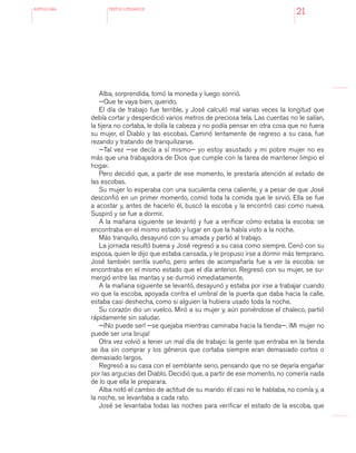 antologÍA TEXTOS LITERARIOS
21
Alba, sorprendida, tomó la moneda y luego sonrió.
—Que te vaya bien, querido.
El día de trabajo fue terrible, y José calculó mal varias veces la longitud que
debía cortar y desperdició varios metros de preciosa tela. Las cuentas no le salían,
la tijera no cortaba, le dolía la cabeza y no podía pensar en otra cosa que no fuera
su mujer, el Diablo y las escobas. Caminó lentamente de regreso a su casa, fue
rezando y tratando de tranquilizarse.
—Tal vez —se decía a sí mismo— yo estoy asustado y mi pobre mujer no es
más que una trabajadora de Dios que cumple con la tarea de mantener limpio el
hogar.
Pero decidió que, a partir de ese momento, le prestaría atención al estado de
las escobas.
Su mujer lo esperaba con una suculenta cena caliente, y a pesar de que José
desconfió en un primer momento, comió toda la comida que le sirvió. Ella se fue
a acostar y, antes de hacerlo él, buscó la escoba y la encontró casi como nueva.
Suspiró y se fue a dormir.
A la mañana siguiente se levantó y fue a verificar cómo estaba la escoba: se
encontraba en el mismo estado y lugar en que la había visto a la noche.
Más tranquilo, desayunó con su amada y partió al trabajo.
La jornada resultó buena y José regresó a su casa como siempre. Cenó con su
esposa, quien le dijo que estaba cansada, y le propuso irse a dormir más temprano.
José también sentía sueño, pero antes de acompañarla fue a ver la escoba: se
encontraba en el mismo estado que el día anterior. Regresó con su mujer, se su-
mergió entre las mantas y se durmió inmediatamente.
A la mañana siguiente se levantó, desayunó y estaba por irse a trabajar cuando
vio que la escoba, apoyada contra el umbral de la puerta que daba hacia la calle,
estaba casi deshecha, como si alguien la hubiera usado toda la noche.
Su corazón dio un vuelco. Miró a su mujer y, aún poniéndose el chaleco, partió
rápidamente sin saludar.
—¡No puede ser! —se quejaba mientras caminaba hacia la tienda—. ¡Mi mujer no
puede ser una bruja!
Otra vez volvió a tener un mal día de trabajo: la gente que entraba en la tienda
se iba sin comprar y los géneros que cortaba siempre eran demasiado cortos o
demasiado largos.
Regresó a su casa con el semblante serio, pensando que no se dejaría engañar
por las argucias del Diablo. Decidió que, a partir de ese momento, no comería nada
de lo que ella le preparara.
Alba notó el cambio de actitud de su marido: él casi no le hablaba, no comía y, a
la noche, se levantaba a cada rato.
José se levantaba todas las noches para verificar el estado de la escoba, que
 