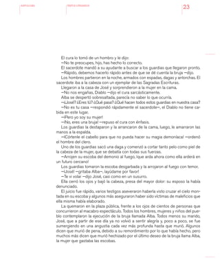 antologÍA TEXTOS LITERARIOS
23
El cura lo tomó de un hombro y le dijo:
—No te preocupes, hijo, has hecho lo correcto.
El sacerdote mandó a su ayudante a buscar a los guardias que llegaron pronto.
—Rápido, debemos hacerlo rápido antes de que se dé cuenta la bruja —dijo.
Los hombres partieron en la noche, armados con espadas, dagas y antorchas. El
sacerdote iba a la cabeza con un ejemplar de las Sagradas Escrituras.
Llegaron a la casa de José y sorprendieron a la mujer en la cama.
—No nos engañas, Diablo —dijo el cura sarcásticamente.
Alba se despertó sobresaltada, parecía no saber lo que ocurría.
—¿José? ¿Eres tú? ¿Qué pasa? ¿Qué hacen todos estos guardias en nuestra casa?
—No es tu casa —respondió rápidamente el sacerdote—, el Diablo no tiene ca-
bida en este lugar.
—¡Pero yo soy su mujer!
—¡No, eres una bruja! —repuso el cura con énfasis.
Los guardias la destaparon y la arrancaron de la cama, luego, le amarraron las
manos a la espalda.
—¡Córtenle el cabello para que no pueda hacer su magia demoníaca! —ordenó
el hombre del clero.
Uno de los guardias sacó una daga y comenzó a cortar tanto pelo como piel de
la cabeza de la mujer, que se debatía con todas sus fuerzas.
—Arrojen su escoba del demonio al fuego, ¡que arda ahora como ella arderá en
un futuro cercano!
Los guardias tomaron la escoba desgarbada y la arrojaron al fuego con temor.
—¡José! —gritaba Alba—, ¡ayúdame por favor!
—Te vi volar —dijo José, casi como en un susurro.
Ella cerró los ojos y bajó la cabeza, presa del mayor dolor: su esposo la había
denunciado.
El juicio fue rápido, varios testigos aseveraron haberla visto cruzar el cielo mon-
tada en su escoba y algunos más aseguraron haber sido víctimas de maleficios que
ella misma había elaborado.
La quemaron en la plaza pública, frente a los ojos de cientos de personas que
concurrieron al macabro espectáculo. Todos los hombres, mujeres y niños del pue-
blo contemplaron la ejecución de la bruja llamada Alba. Todos menos su marido,
José, que a partir de ese día ya no volvió a sentir alegría y, poco a poco, se fue
sumergiendo en una angustia cada vez más profunda hasta que murió. Algunos
dicen que murió de pena, debido a su remordimiento por lo que había hecho, pero
muchos más dicen que murió hechizado por el último deseo de la bruja llama Alba,
la mujer que gastaba las escobas.
 