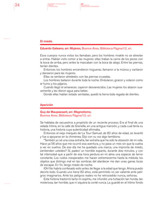 MINISTERIO DE EDUCACION,
CIENCIA
Y TECNOLOGIA
NAP
NUCLEOS DE
APRENDIZAJES PRIORITARIOS24
El miedo
Eduardo Galeano, en: Mujeres, Buenos Aires, Biblioteca Página/12, s/r.
Esos cuerpos nunca vistos los llamaban, pero los hombres nivakle no se atrevían
a entrar. Habían visto comer a las mujeres: ellas traban la carne de los peces con
la boca de arriba, pero antes la mascaban con la boca de abajo. Entre las piernas,
tenían dientes.
Entonces los hombres encendieron hogueras, llamaron a la música y cantaron
y danzaron para las mujeres.
Ellas se sentaron alrededor, con las piernas cruzadas.
Los hombres bailaron durante toda la noche. Ondularon, giraron y volaron como
el humo y los pájaros.
Cuando llegó el amanecer, cayeron desvanecidos. Las mujeres los alzaron sua-
vemente y les dieron agua para beber.
Donde ellas habían estado sentadas, quedó la tierra toda regada de dientes.
Aparición
Guy de Maupassant, en: Magnetismo,
Buenos Aires, Biblioteca Página/12, s/r.
Se hablaba de secuestros a propósito de un reciente proceso. Era al final de una
velada íntima, en la calle de Grenelle, en una antigua mansión, y cada cual tenía su
historia, una historia cuya autenticidad afirmaba.
Entonces el viejo marqués de La Tour-Samuel, de 82 años de edad, se levantó
y fue a apoyarse en la chimenea. Dijo con su voz algo temblona:
“También yo sé una cosa extraña, tan extraña que ha sido la obsesión de mi vida.
Hace ya 56 años que me ocurrió esa aventura, y no pasa un mes sin que la vuelva
a ver en sueños. De ese día me ha quedado una marca, una impronta de miedo,
¿entienden ustedes? Sí, padecí un horrible espanto, durante diez minutos, y con
tal intensidad que a partir de esa hora perdura en mi alma una especie de terror
constante. Los ruidos inesperados me hacen estremecerme hasta la médula; los
objetos que distingo mal en las sombras del atardecer me dan unas ganas locas
de escapar. En fin, tengo miedo de noche.
¡Oh! No habría confesado esto antes de llegar a la edad que tengo. Ahora puedo
decirlo todo. Cuando uno tiene 82 años, está permitido no ser valiente ante peli-
gros imaginarios. Ante los peligros reales no he retrocedido nunca, señoras.
Esta historia trastornó tanto mi espíritu, me infundió una turbación tan honda, tan
misteriosa, tan horrible, que ni siquiera la conté nunca. La guardé en el íntimo fondo
 