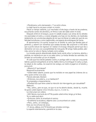 MINISTERIO DE EDUCACION,
CIENCIA
Y TECNOLOGIA
NAP
NUCLEOS DE
APRENDIZAJES PRIORITARIOS26
—Perdóname, sufro demasiado—. Y se echó a llorar.
Lo dejé hacia la una para cumplir mi misión.
Hacía un tiempo radiante, y yo marchaba a trote largo a través de las praderas,
escuchando cantos de alondras y el rítmico ruido del sable sobre mi bota.
Después entré en el bosque y puse mi caballo al paso. Las ramas de los árboles
me acariciaban el rostro, y a veces atrapaba una hoja con los dientes y la masticaba
ávidamente, con una de esas alegrías de vivir que nos llenan sin saber por qué, de una
felicidad tumultuosa y como inaprensible, una especie de embriaguez de fuerza.
Al aproximarme a la quinta, busqué en el bolsillo la carta que llevaba para el
jardinero, y advertí con extrañeza que estaba lacrada. Me sorprendí e irrité tanto
que a punto estuve de regresar sin realizar el encargo. Después pensé que iba a
demostrar con eso una susceptibilidad de mal gusto. Mi amigo había podido, ade-
más, cerrar la nota sin fijarse, turbado como estaba.
La morada parecía abandonada desde hacía veinte años. La barrera, abierta y
podrida, se mantenía en pie no se sabe cómo. La hierba llenaba las avenidas; los
arriates se confundían ya con el césped.
Al ruido que hice dando patadas contra un postigo salió un viejo por una puerta
lateral y pareció estupefacto al verme. Salté a tierra y le entregué mi carta. La leyó,
la releyó, le dio vueltas, me examinó de soslayo, se metió el papel en el bolsillo y
pronunció:
—¡Bueno! ¿Y qué desea?
Respondí bruscamente:
—Usted debe saberlo, puesto que ha recibido en ese papel las órdenes de su
amo; quiero entrar a la casa.
Parecía aterrado. Declaró:
—Entonces, ¿va usted a... a su habitación?
Yo empezaba a impacientarme.
—¡Pardiez! ¿Es que tiene usted la intención de interrogarme, por casualidad?
Balbució:
—No... señor..., pero es que... es que no se ha abierto desde... desde la... muerte.
Si quiere usted esperar cinco minutos, voy a ir... ir a ver si...
Le interrumpí con cólera:
—¡Ah! Vamos, ¿se burla de mí? No puede usted entrar, tengo yo la llave.
Ya no sabía qué decir.
—Entonces, señor, le enseñaré el camino.
—Enséñeme la escalera y déjeme solo. La encontraré sin usted.
—Pero... señor... sin embargo...
Esta vez me enfurecí de veras:
—Y ahora, cállese, ¿no? O tendrá que vérselas conmigo.
Lo aparté violentamente y penetré en la casa.
 