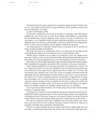 antologÍA TEXTOS LITERARIOS
27
Atravesé primero la cocina, después dos pequeñas piezas donde el hombre vivía
con su mujer. Salvé a continuación un gran vestíbulo, subí la escalera y reconocí la
puerta indicada por mi amigo.
La abrí sin dificultad y entré.
El aposento estaba tan oscuro que al principio no distinguí nada. Me detuve,
asaltado por ese insulso olor a moho de las piezas deshabitadas y condenadas,
de las habitaciones muertas. Después, poco a poco, mis ojos se habituaron a la
oscuridad, y vi con bastante nitidez una gran pieza desordenada, con una cama sin
sábanas, pero con colchones y almohadas, una de las cuales tenía la huella profun-
da de un codo o de una cabeza, como si alguien acabara de apoyarse.
Las sillas parecían en desorden. Observé que una puerta, la de un armario sin
duda, se había quedado entreabierta.
Me dirigí ante todo a la ventana para dar luz y la abrí; pero los herrajes de las
contraventanas estaban tan herrumbrosos que no pude hacerlas ceder.
Intenté incluso romperlos con el sable, sin conseguirlo. Como me irritaban estos
esfuerzos inútiles, y como mis ojos al final se habían acostumbrado perfectamente a la
penumbra, renuncié a la esperanza de ver con más claridad y fui hacia el escritorio.
Me senté en un sillón, bajé la tapa, abrí el cajón indicado. Estaba lleno hasta los topes.
Sólo necesitaba tres paquetes, que sabía cómo reconocer, y me puse a buscarlos.
Abría desmesuradamente los ojos para descifrar los sobrescritos, cuando creí
oír o mejor dicho sentir un roce a mis espaldas. No le di importancia, pensando que
una corriente de aire había movido alguna tela. Pero al cabo de un minuto, otro
movimiento, casi indistinto, hizo correr por mi piel un singular estremecimiento de
desagrado. Era tan idiota alterarse, aunque fuera un poco, que no quise volverme,
por pudor de mí mismo. Acababa entonces de descubrir el segundo de los fajos
que necesitaba; y en el mismo momento en que encontraba el tercero, un grande
y penoso suspiro, lanzado contra mi espalda, me hizo dar un salto a dos metros de
allí. En mi impulso me había vuelto, con la mano en el puño del sable, y con seguri-
dad, de no haberlo sentido a mi costado, habría huido como un cobarde.
Una mujer alta, vestida de blanco, me miraba, de pie tras el sillón donde estaba
sentado un segundo antes.
¡Corrió por mis miembros una sacudida tal que apunto estuve de caerme de es-
paldas! ¡Oh! Nadie puede entender, a menos que los haya sentido, esos espantosos
y estúpidos terrores. El alma se funde; ya no se nota el corazón; el cuerpo entero se
vuelve blando como una esponja; diríase que todo nuestro interior se derrumba.
No creo en fantasmas; pues bien: ¡desfallecí con el horrible miedo a los muer-
tos!, y sufrí, ¡oh!, sufrí en unos instantes más que en todo el resto de mi vida, con la
angustia irresistible de los espantos sobrenaturales.
¡Si ella no hubiera hablado, tal vez yo habría muerto! Pero habló; habló con una
voz dulce y dolorida que hacía vibrar los nervios. No me atreveré a decir que reco-
 