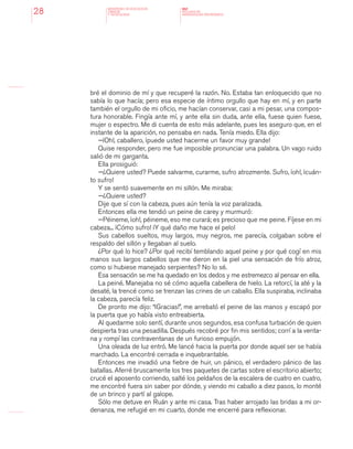 MINISTERIO DE EDUCACION,
CIENCIA
Y TECNOLOGIA
NAP
NUCLEOS DE
APRENDIZAJES PRIORITARIOS28
bré el dominio de mí y que recuperé la razón. No. Estaba tan enloquecido que no
sabía lo que hacía; pero esa especie de íntimo orgullo que hay en mí, y en parte
también el orgullo de mi oficio, me hacían conservar, casi a mi pesar, una compos-
tura honorable. Fingía ante mí, y ante ella sin duda, ante ella, fuese quien fuese,
mujer o espectro. Me di cuenta de esto más adelante, pues les aseguro que, en el
instante de la aparición, no pensaba en nada. Tenía miedo. Ella dijo:
—¡Oh!, caballero, ¡puede usted hacerme un favor muy grande!
Quise responder, pero me fue imposible pronunciar una palabra. Un vago ruido
salió de mi garganta.
Ella prosiguió:
—¿Quiere usted? Puede salvarme, curarme, sufro atrozmente. Sufro, ¡oh!, ¡cuán-
to sufro!
Y se sentó suavemente en mi sillón. Me miraba:
—¿Quiere usted?
Dije que sí con la cabeza, pues aún tenía la voz paralizada.
Entonces ella me tendió un peine de carey y murmuró:
—Péineme, ¡oh!, péineme, eso me curará; es precioso que me peine. Fíjese en mi
cabeza... ¡Cómo sufro! ¡Y qué daño me hace el pelo!
Sus cabellos sueltos, muy largos, muy negros, me parecía, colgaban sobre el
respaldo del sillón y llegaban al suelo.
¿Por qué lo hice? ¿Por qué recibí temblando aquel peine y por qué cogí en mis
manos sus largos cabellos que me dieron en la piel una sensación de frío atroz,
como si hubiese manejado serpientes? No lo sé.
Esa sensación se me ha quedado en los dedos y me estremezco al pensar en ella.
La peiné. Manejaba no sé cómo aquella cabellera de hielo. La retorcí, la até y la
desaté, la trencé como se trenzan las crines de un caballo. Ella suspiraba, inclinaba
la cabeza, parecía feliz.
De pronto me dijo: “¡Gracias!”, me arrebató el peine de las manos y escapó por
la puerta que yo había visto entreabierta.
Al quedarme solo sentí, durante unos segundos, esa confusa turbación de quien
despierta tras una pesadilla. Después recobré por fin mis sentidos; corrí a la venta-
na y rompí las contraventanas de un furioso empujón.
Una oleada de luz entró. Me lancé hacia la puerta por donde aquel ser se había
marchado. La encontré cerrada e inquebrantable.
Entonces me invadió una fiebre de huir, un pánico, el verdadero pánico de las
batallas. Aferré bruscamente los tres paquetes de cartas sobre el escritorio abierto;
crucé el aposento corriendo, salté los peldaños de la escalera de cuatro en cuatro,
me encontré fuera sin saber por dónde, y viendo mi caballo a diez pasos, lo monté
de un brinco y partí al galope.
Sólo me detuve en Ruán y ante mi casa. Tras haber arrojado las bridas a mi or-
denanza, me refugié en mi cuarto, donde me encerré para reflexionar.
 