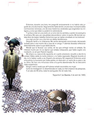 antologÍA TEXTOS LITERARIOS
29
Entonces, durante una hora, me pregunté ansiosamente si no habría sido ju-
guete de una alucinación. Seguramente había tenido una de esas incomprensibles
conmociones nerviosas, uno de esos trastornos cerebrales que engendran los mi-
lagros, y a los que debe su poderío lo sobrenatural.
Y ya iba a creer en una visión, en un error de mis sentidos, cuando me acerqué a
la ventana. Mis ojos, por casualidad, descendieron sobre mi pecho. ¡Mi dormán es-
taba lleno de largos cabellos femeninos que se habían enredado en los botones!
Los cogí uno por uno y los tiré con dedos temblorosos.
Después llamé a mi ordenanza. Me sentía demasiado emocionado, demasiado
turbado para ir ese mismo día a casa de mi amigo. Y además deseaba reflexionar
detenidamente sobre lo que debía decirle.
Mandé que le llevaran sus cartas, de las que entregó recibo al soldado. Se
interesó mucho por mí. Le dijeron que estaba indispuesto, que había cogido una
insolación, no sé qué. Pareció inquieto.
Me dirigí a su casa al día siguiente, en cuanto amaneció, resuelto a decirle la
verdad. Había salido la noche anterior y no había regresado. Regresé durante el
día, no lo habían vuelto a ver. Esperé una semana. No reapareció. Entonces avisé
a la justicia. Lo buscaron por todas partes, sin descubrir un rastro de su paso o de
su retiro. Se hizo una minuciosa visita a la quinta abandonada. No se descubrió
nada sospechoso.
Ningún indicio reveló que allí hubiese estado escondida una mujer.
Como la investigación no desembocaba en nada, se interrumpieron las pesquisas.
Y, al cabo de 56 años, nada he averiguado. No sé nada más.
“Apparition”, Le Gaulois, 4 de abril de 1883.
 