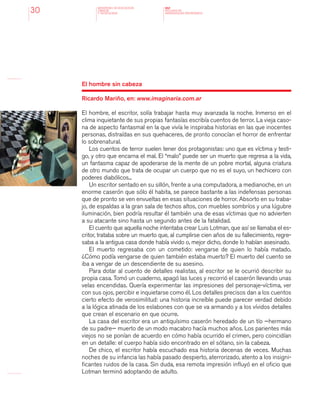 MINISTERIO DE EDUCACION,
CIENCIA
Y TECNOLOGIA
NAP
NUCLEOS DE
APRENDIZAJES PRIORITARIOS30
El hombre sin cabeza
Ricardo Mariño, en: www.imaginaria.com.ar
El hombre, el escritor, solía trabajar hasta muy avanzada la noche. Inmerso en el
clima inquietante de sus propias fantasías escribía cuentos de terror. La vieja caso-
na de aspecto fantasmal en la que vivía le inspiraba historias en las que inocentes
personas, distraídas en sus quehaceres, de pronto conocían el horror de enfrentar
lo sobrenatural.
Los cuentos de terror suelen tener dos protagonistas: uno que es víctima y testi-
go, y otro que encarna el mal. El “malo” puede ser un muerto que regresa a la vida,
un fantasma capaz de apoderarse de la mente de un pobre mortal, alguna criatura
de otro mundo que trata de ocupar un cuerpo que no es el suyo, un hechicero con
poderes diabólicos...
Un escritor sentado en su sillón, frente a una computadora, a medianoche, en un
enorme caserón que sólo él habita, se parece bastante a las indefensas personas
que de pronto se ven envueltas en esas situaciones de horror. Absorto en su traba-
jo, de espaldas a la gran sala de techos altos, con muebles sombríos y una lúgubre
iluminación, bien podría resultar él también una de esas víctimas que no advierten
a su atacante sino hasta un segundo antes de la fatalidad.
El cuento que aquella noche intentaba crear Luis Lotman, que así se llamaba el es-
critor, trataba sobre un muerto que, al cumplirse cien años de su fallecimiento, regre-
saba a la antigua casa donde había vivido o, mejor dicho, donde lo habían asesinado.
El muerto regresaba con un cometido: vengarse de quien lo había matado.
¿Cómo podía vengarse de quien también estaba muerto? El muerto del cuento se
iba a vengar de un descendiente de su asesino.
Para dotar al cuento de detalles realistas, al escritor se le ocurrió describir su
propia casa. Tomó un cuaderno, apagó las luces y recorrió el caserón llevando unas
velas encendidas. Quería experimentar las impresiones del personaje-víctima, ver
con sus ojos, percibir e inquietarse como él. Los detalles precisos dan a los cuentos
cierto efecto de verosimilitud: una historia increíble puede parecer verdad debido
a la lógica atinada de los eslabones con que se va armando y a los vívidos detalles
que crean el escenario en que ocurre.
La casa del escritor era un antiquísimo caserón heredado de un tío —hermano
de su padre— muerto de un modo macabro hacía muchos años. Los parientes más
viejos no se ponían de acuerdo en cómo había ocurrido el crimen, pero coincidían
en un detalle: el cuerpo había sido encontrado en el sótano, sin la cabeza.
De chico, el escritor había escuchado esa historia decenas de veces. Muchas
noches de su infancia las había pasado despierto, aterrorizado, atento a los insigni-
ficantes ruidos de la casa. Sin duda, esa remota impresión influyó en el oficio que
Lotman terminó adoptando de adulto.
 