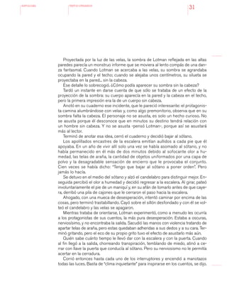 antologÍA TEXTOS LITERARIOS
31
Proyectada por la luz de las velas, la sombra de Lotman reflejada en las altas
paredes parecía un monstruo informe que se moviera al lento compás de una dan-
za fantasmal. Cuando Lotman se acercaba a las velas, su sombra se agrandaba
ocupando la pared y el techo; cuando se alejaba unos centímetros, su silueta se
proyectaba en la pared... sin la cabeza.
Ese detalle lo sobrecogió. ¿Cómo podía aparecer su sombra sin la cabeza?
Tardó un instante en darse cuenta de que sólo se trataba de un efecto de la
proyección de la sombra: su cuerpo aparecía en la pared y la cabeza en el techo,
pero la primera impresión era la de un cuerpo sin cabeza.
Anotó en su cuaderno ese incidente, que le pareció interesante: el protagonis-
ta camina alumbrándose con velas y, como algo premonitorio, observa que en su
sombra falta la cabeza. El personaje no se asusta, es solo un hecho curioso. No
se asusta porque él desconoce que en minutos su destino tendrá relación con
un hombre sin cabeza. Y no se asusta -pensó Lotman-, porque así se asustará
más al lector.
Terminó de anotar esa idea, cerró el cuaderno y decidió bajar al sótano.
Los apolillados encastres de la escalera emitían aullidos a cada pie que él
apoyaba. En un año de vivir allí solo una vez se había asomado al sótano, y no
había permanecido en él más de dos minutos debido al sofocante olor a hu-
medad, las telas de araña, la cantidad de objetos uniformados por una capa de
polvo y la desagradable sensación de encierro que le provocaba el conjunto.
Cien veces se había dicho: “Tengo que bajar al sótano a poner orden”. Pero
jamás lo hacía.
Se detuvo en el medio del sótano y alzó el candelabro para distinguir mejor. En-
seguida percibió el olor a humedad y decidió regresar a la escalera. Al girar, pateó
involuntariamente el pie de un maniquí y, en su afán de tomarlo antes de que caye-
ra, derribó una pila de cajones que le cerraron el paso hacia la escalera.
Ahogado, con una mueca de desesperación, intentó caminar por encima de las
cosas, pero terminó trastabillando. Cayó sobre el sillón desfondado y con él se vol-
teó el candelabro y las velas se apagaron.
Mientras trataba de orientarse, Lotman experimentó, como a menudo les ocurría
a los protagonistas de sus cuentos, la más pura desesperación. Estaba a oscuras,
nerviosísimo, y no encontraba la salida. Sacudió las manos con violencia tratando de
apartar telas de araña, pero estas quedaban adheridas a sus dedos y a su cara. Ter-
minó gritando, pero el eco de su propio grito tuvo el efecto de asustarlo más aún.
Quién sabe cuánto tiempo le llevó dar con la escalera y con la puerta. Cuando
al fin llegó a la salida, chorreando transpiración, temblando de miedo, atinó a ce-
rrar con llave la puerta que conducía al sótano. Pero su nerviosismo no le permitía
acertar en la cerradura.
Corrió entonces hasta cada uno de los interruptores y encendió a manotazos
todas las luces. Basta de “clima inquietante” para inspirarse en los cuentos, se dijo.
 