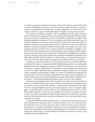 antologÍA TEXTOS LITERARIOS
33
se irritan en cuerpo y alma bajo las nuevas restricciones, que no comprenden. Esta
irritación está llamada a actuar y reaccionar, produce males diversos y conduce a
más de una desgracia. El hombre que no sepa adaptarse a la nueva rutina haría
mejor en volver a su país. Si dilata demasiado el regreso, es seguro que morirá.
El hombre que vuelve la espalda a las comodidades de una vieja civilización
para enfrentarse a la salvaje juventud, a la simplicidad primordial del Norte, puede
evaluar su triunfo en proporción inversa a la cantidad y calidad de sus hábitos más
desesperadamente enraizados. Si es el candidato justo, pronto descubrirá que los
hábitos materiales son los menos importantes. El cambio de cosas tales como un
delicado menú por una comida cruda; los duros zapatos de cuero por el blando y
deforme mocasín; la cama de colchón de plumas por una manta en la nieve... eso,
después de todo, es fácil. Pero sus apuros vendrán al aprender a modelar su ac-
titud mental ante todas las cosas, y especialmente ante su prójimo. Debe sustituir
las meras cortesías de la vida corriente por el desinterés, la indulgencia y la toleran-
cia. Así, y solo así, puede ganar la perla más cotizada: la verdadera camaradería. No
debe decir “gracias”, sino demostrarlo sin abrir la boca, y correspondiendo del mis-
mo modo. En suma, debe sustituir la palabra por el hecho, la letra por el espíritu.
Cuando el mundo se sacudió con la historia del oro ártico y el señuelo del Norte
se apoderó de todos los corazones, Carter Weatherbee abandonó su confortable
trabajo de oficinista, entregó a su mujer la mitad de los ahorros y con el remanen-
te compró un equipo. Nada había de romántico en su naturaleza, las cadenas del
comercio lo habían destruido todo; simplemente, estaba cansado de la incesante
rutina y deseaba correr grandes riesgos con vista a las debidas recompensas. Al
igual que otros muchos insensatos que desdeñan los viejos caminos utilizados du-
rante muchos años por los pioneros del Norte, se apuró para llegar a Edmonton en
primavera. Y allí, desafortunadamente para su alma, se unió a una cuadrilla.
Nada de inusual había en ella, salvo sus planes. Su meta, como la de todas las
demás, era el Klondike. Pero la ruta que habían escogido para alcanzarla dejaría
sin aliento al nativo más fuerte, nacido y criado en las vicisitudes del Noroeste.
El mismo Jacques Baptiste, hijo de una mujer chippewa y de un renegado voya-
geur —y que berreara su primer llanto en una tienda de piel de ciervo, al norte
del paralelo sesenta y cinco, para ser acallado con dichosos chupetes de sebo
crudo—, se quedó sorprendido. Aunque aceptó alquilarles sus servicios y guiarlos
hasta los hielos permanentes, sacudía la cabeza en forma ominosa toda vez que
se pedía su consejo.
La estrella diabólica de Percy debía estar en el cenit, pues también él se unió a
esta compañía de argonautas. Era un hombre ordinario, con una cuenta bancaria
tan profunda como su cultura, que ya es decir. No tenía motivo ninguno para em-
barcarse en una aventura semejante, ninguno en el mundo, excepto que sufría un
desarrollo anormal de los sentimientos, sensiblería que confundió con un auténtico
espíritu de romanticismo y aventura. Muchos hombres han hecho lo mismo, y han
cometido el mismo trágico error.
 